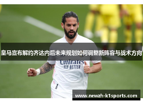 皇马宣布解约齐达内后未来规划如何调整新阵容与战术方向