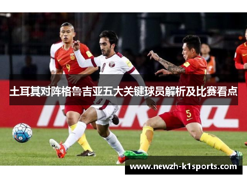 土耳其对阵格鲁吉亚五大关键球员解析及比赛看点