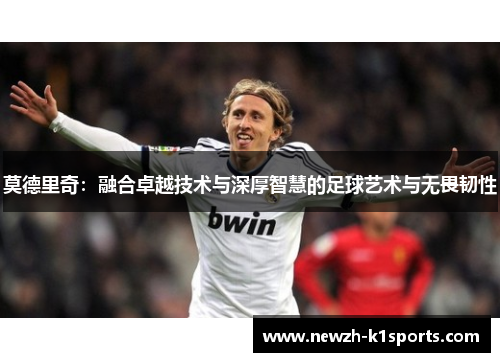 莫德里奇：融合卓越技术与深厚智慧的足球艺术与无畏韧性