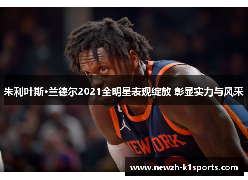 朱利叶斯·兰德尔2021全明星表现绽放 彰显实力与风采